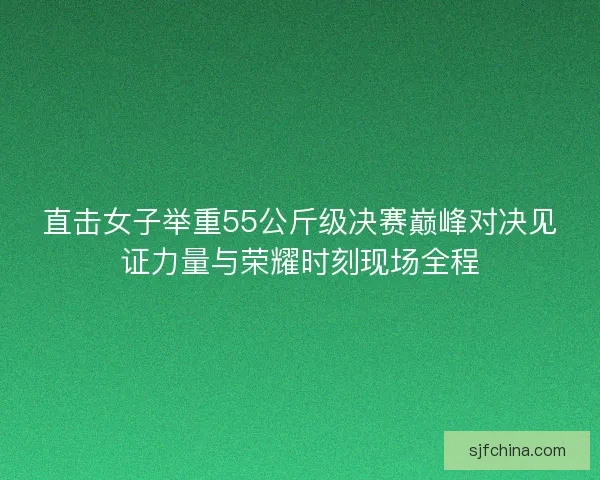 直击女子举重55公斤级决赛巅峰对决见证力量与荣耀时刻现场全程