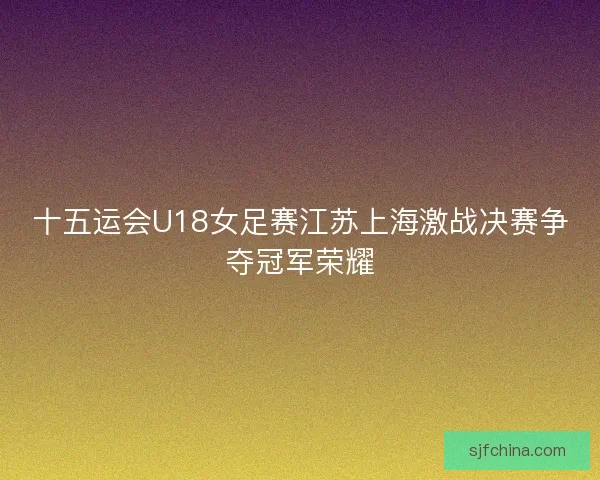 十五运会U18女足赛江苏上海激战决赛争夺冠军荣耀