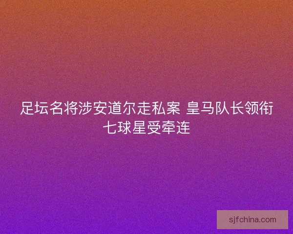 足坛名将涉安道尔走私案 皇马队长领衔七球星受牵连