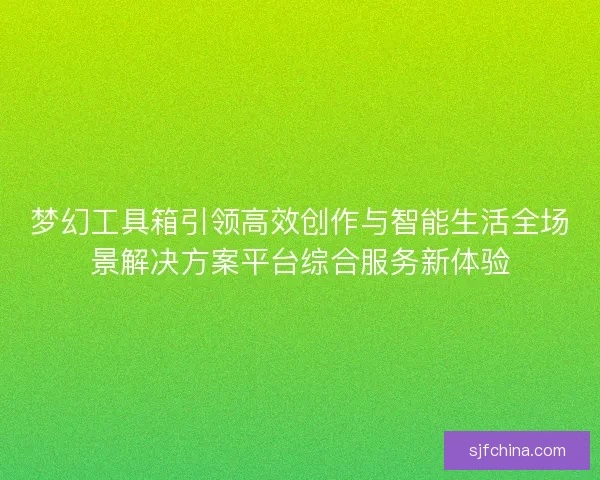 梦幻工具箱引领高效创作与智能生活全场景解决方案平台综合服务新体验