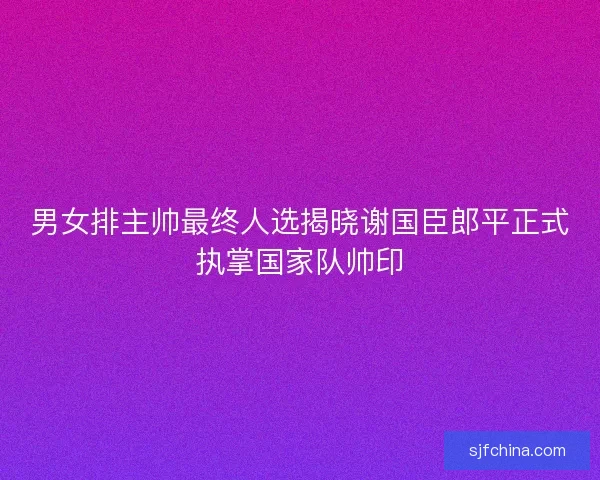 男女排主帅最终人选揭晓谢国臣郎平正式执掌国家队帅印